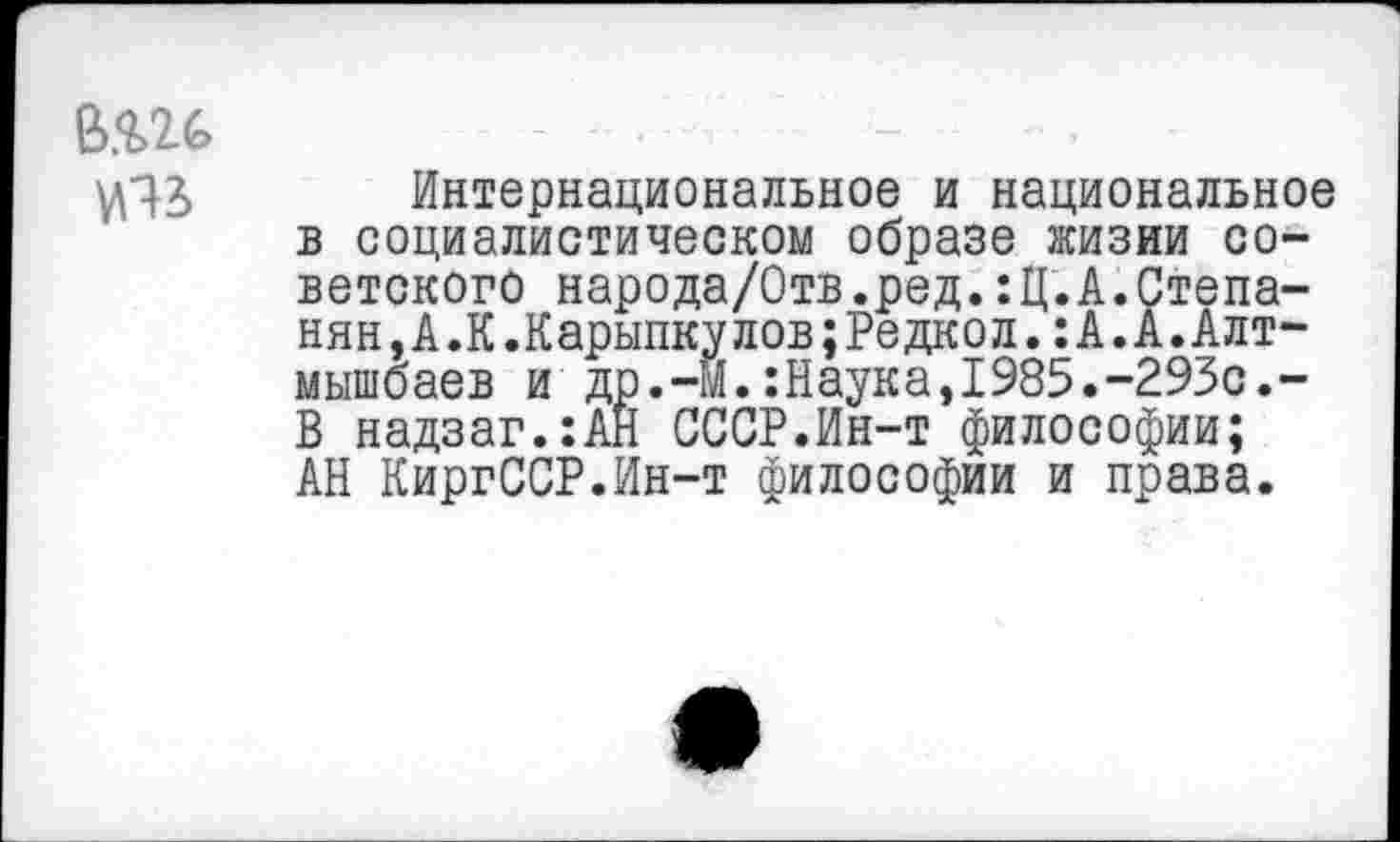 ﻿в.ш
^43 Интернациональное и национальное в социалистическом образе лсизии советского народа/Отв.ред.:Ц.А.Степанян Д.К.Каринку лов; Редкол. : А. А. Алт-мышбаев и др.-Й.:Наука,1985.-293с.-В надзаг.:АН СССР.Ин-т философии; АН КиргССР.Ин-т философии и права.